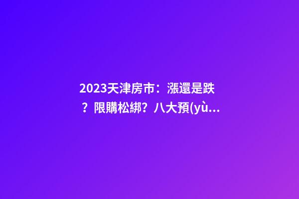 2023天津房市：漲還是跌？限購松綁？八大預(yù)測解讀！